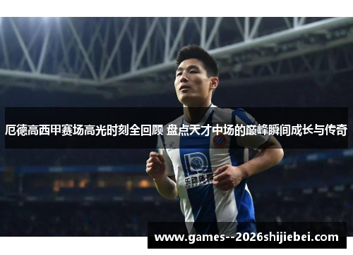 厄德高西甲赛场高光时刻全回顾 盘点天才中场的巅峰瞬间成长与传奇