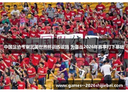 中国足协考察北美世界杯训练设施 为备战2026年赛事打下基础