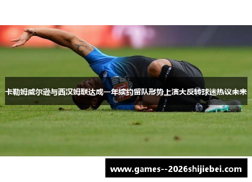 卡勒姆威尔逊与西汉姆联达成一年续约留队形势上演大反转球迷热议未来