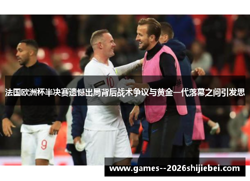 法国欧洲杯半决赛遗憾出局背后战术争议与黄金一代落幕之问引发思