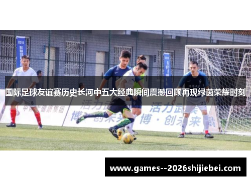 国际足球友谊赛历史长河中五大经典瞬间震撼回顾再现绿茵荣耀时刻
