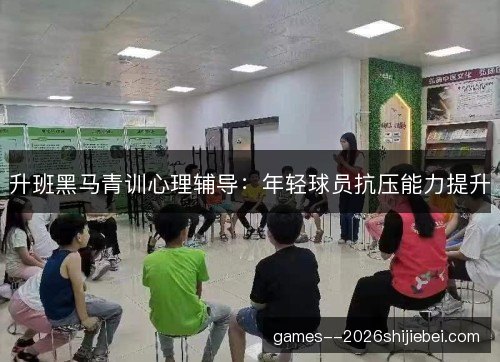 升班黑马青训心理辅导:年轻球员抗压能力提升 升班黑马青训心理辅导:年轻球员抗压能力提升